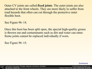 Outer CV joints are called  fixed joints . The outer joints are also attached to the front wheels. They are more likely to suffer from road hazards that often can cut through the protective outer flexible boot. See Figure 96–14. Once this boot has been split open, the special high-quality grease is thrown out and contaminants such as dirt and water can enter. Some joints cannot be replaced individually if worn. See Figure 96–15. Continued 