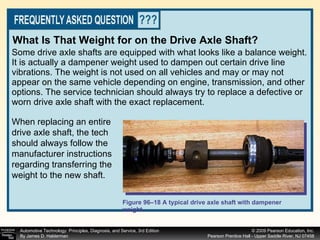 Some drive axle shafts are equipped with what looks like a balance weight. It is actually a dampener weight used to dampen out certain drive line vibrations. The weight is not used on all vehicles and may or may not appear on the same vehicle depending on engine, transmission, and other options. The service technician should always try to replace a defective or worn drive axle shaft with the exact replacement.  Figure 96–18 A typical drive axle shaft with dampener weight. What Is That Weight for on the Drive Axle Shaft?   When replacing an entire drive axle shaft, the tech should always follow the manufacturer instructions regarding transferring the weight to the new shaft. 