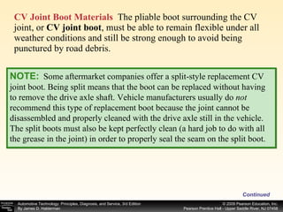 CV Joint Boot Materials   The pliable boot surrounding the CV joint, or  CV joint boot , must be able to remain flexible under all weather conditions and still be strong enough to avoid being punctured by road debris.  Continued NOTE:   Some aftermarket companies offer a split-style replacement CV joint boot. Being split means that the boot can be replaced without having to remove the drive axle shaft. Vehicle manufacturers usually do  not  recommend this type of replacement boot because the joint cannot be disassembled and properly cleaned with the drive axle still in the vehicle. The split boots must also be kept perfectly clean (a hard job to do with all the grease in the joint) in order to properly seal the seam on the split boot. 