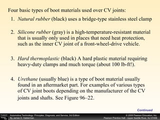 Continued Four basic types of boot materials used over CV joints: 1. Natural rubber  (black) uses a bridge-type stainless steel clamp 2. Silicone rubber  (gray) is a high-temperature-resistant material that is usually only used in places that need heat protection, such as the inner CV joint of a front-wheel-drive vehicle. 3. Hard thermoplastic  (black) A hard plastic material requiring heavy-duty clamps and much torque (about 100 lb-ft!). 4. Urethane  (usually blue) is a type of boot material usually found in an aftermarket part. For examples of various types of CV joint boots depending on the manufacturer of the CV joints and shafts.   See Figure 96–22. 