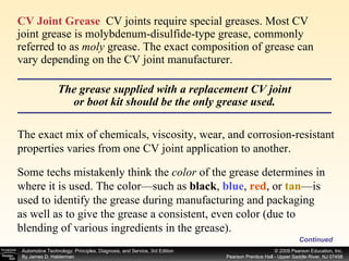 CV Joint Grease   CV joints require special greases. Most CV joint grease is molybdenum-disulfide-type grease, commonly referred to as  moly  grease. The exact composition of grease can vary depending on the CV joint manufacturer.  Continued The grease supplied with a replacement CV joint or boot kit should be the only grease used. The exact mix of chemicals, viscosity, wear, and corrosion-resistant properties varies from one CV joint application to another.  Some techs mistakenly think the  color  of the grease determines in where it is used. The color—such as  black ,  blue ,  red , or  tan —is used to identify the grease during manufacturing and packaging as well as to give the grease a consistent, even color (due to blending of various ingredients in the grease). 