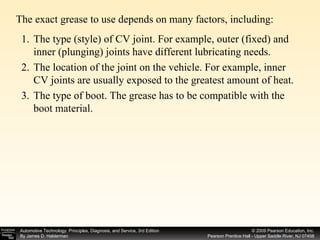 The exact grease to use depends on many factors, including: The type (style) of CV joint. For example, outer (fixed) and inner (plunging) joints have different lubricating needs. The location of the joint on the vehicle. For example, inner CV joints are usually exposed to the greatest amount of heat. The type of boot. The grease has to be compatible with the boot material. 