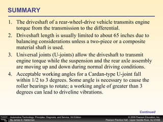 SUMMARY The driveshaft of a rear-wheel-drive vehicle transmits engine torque from the transmission to the differential. Driveshaft length is usually limited to about 65 inches due to balancing considerations unless a two-piece or a composite material shaft is used. Universal joints (U-joints) allow the driveshaft to transmit engine torque while the suspension and the rear axle assembly are moving up and down during normal driving conditions. Acceptable working angles for a Cardan-type U-joint fall within 1/2 to 3 degrees. Some angle is necessary to cause the roller bearings to rotate; a working angle of greater than 3 degrees can lead to driveline vibrations. Continued 
