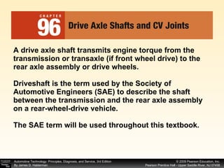 A drive axle shaft transmits engine torque from the transmission or transaxle (if front wheel drive) to the rear axle assembly or drive wheels. Driveshaft is the term used by the Society of Automotive Engineers (SAE) to describe the shaft between the transmission and the rear axle assembly on a rear-wheel-drive vehicle. The SAE term will be used throughout this textbook. 