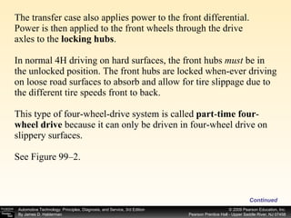The transfer case also applies power to the front differential. Power is then applied to the front wheels through the drive axles to the  locking hubs .  In normal 4H driving on hard surfaces, the front hubs  must  be in the unlocked position. The front hubs are locked when­ever driving on loose road surfaces to absorb and allow for tire slippage due to the different tire speeds front to back. This type of four-wheel-drive system is called  part - time four - wheel drive  because it can only be driven in four-wheel drive on slippery surfaces. See Figure 99–2. Continued 