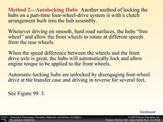 Method 2—Autolocking Hubs   Another method of locking the hubs on a part-time four-wheel-drive system is with a clutch arrangement built into the hub assembly. Whenever driving on smooth, hard road surfaces, the hubs “free wheel” and allow the front wheels to rotate at different speeds from the rear wheels. When the speed difference between the wheels and the front drive axle is great, the hubs will automatically lock and allow engine torque to be applied to the front wheels. Automatic-locking hubs are unlocked by disengaging four-wheel drive at the transfer case and driving in reverse for several feet. See Figure 99–3. Continued 