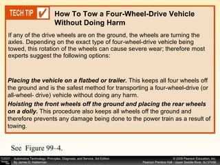 If any of the drive wheels are on the ground, the wheels are turning the axles. Depending on the exact type of four-wheel-drive vehicle being towed, this rotation of the wheels can cause severe wear; therefore most experts suggest the following options: How To Tow a Four-Wheel-Drive Vehicle Without Doing Harm Placing the vehicle on a flatbed or trailer.  This keeps all four wheels off the ground and is the safest method for transporting a four-wheel-drive (or all-wheel- drive) vehicle without doing any harm. Hoisting the front wheels off the ground and placing the rear wheels on a dolly.  This procedure also keeps all wheels off the ground and therefore prevents any damage being done to the power train as a result of towing.  See  Figure 99–4. 