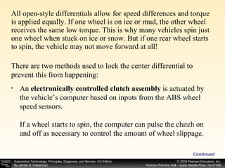 All open-style differentials allow for speed differences and torque is applied equally. If one wheel is on ice or mud, the other wheel receives the same low torque. This is why many vehicles spin just one wheel when stuck on ice or snow. But if one rear wheel starts to spin, the vehicle may not move forward at all! Continued There are two methods used to lock the center differential to prevent this from happening: An  electronically controlled clutch assembly  is actuated by the vehicle’s computer based on inputs from the ABS wheel speed sensors. If a wheel starts to spin, the computer can pulse the clutch on and off as necessary to control the amount of wheel slippage. 