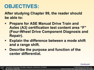 Prepare for ASE Manual Drive Train and Axles (A3) certification test content area “F” (Four-Wheel Drive Component Diagnosis and Repair). Explain the difference between a mode shift and a range shift. Describe the purpose and function of the center differential. OBJECTIVES: After studying Chapter 99, the reader should be able to: Continued 