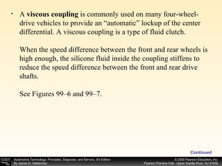 Continued A  viscous coupling  is commonly used on many four-wheel-drive vehicles to provide an “automatic” lockup of the center differential. A viscous coupling is a type of fluid clutch. When the speed difference between the front and rear wheels is high enough, the silicone fluid inside the coupling stiffens to reduce the speed difference between the front and rear drive shafts. See Figures 99–6 and 99–7. 