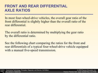 In most four-wheel-drive vehicles, the overall gear ratio of the front differential is slightly higher than the overall ratio of the rear differential. The overall ratio is determined by multiplying the gear ratio by the differential ratio. See the following chart comparing the ratios for the front and rear differentials of a typical four-wheel-drive vehicle equipped with a manual five-speed transmission. FRONT AND REAR DIFFERENTIAL AXLE RATIOS 