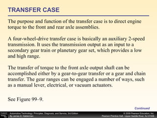 TRANSFER CASE The purpose and function of the transfer case is to direct engine torque to the front and rear axle assemblies.  A four-wheel-drive transfer case is basically an auxiliary 2-speed transmission. It uses the transmission output as an input to a secondary gear train or planetary gear set, which provides a low and high range.  The transfer of torque to the front axle output shaft can be accomplished either by a gear-to-gear transfer or a gear and chain transfer. The gear ranges can be engaged a number of ways, such as a manual lever, electrical, or vacuum actuators. See Figure 99–9. Continued 