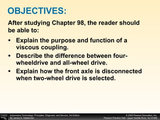 Explain the purpose and function of a viscous coupling. Describe the difference between four-wheeldrive and all-wheel drive. Explain how the front axle is disconnected when two-wheel drive is selected. OBJECTIVES: After studying Chapter 98, the reader should be able to: 