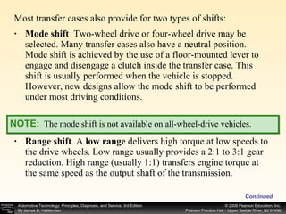 Mode shift   Two-wheel drive or four-wheel drive may be selected. Many transfer cases also have a neutral position. Mode shift is achieved by the use of a floor-mounted lever to engage and disengage a clutch inside the transfer case. This shift is usually performed when the vehicle is stopped. However, new designs allow the mode shift to be performed under most driving conditions. Range shift  A  low range  delivers high torque at low speeds to the drive wheels. Low range usually provides a 2:1 to 3:1 gear reduction. High range (usually 1:1) transfers engine torque at the same speed as the output shaft of the transmission. Continued Most transfer cases also provide for two types of shifts: NOTE:   The mode shift is not available on all-wheel-drive vehicles. 