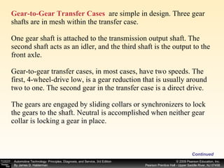 Gear-to-Gear Transfer Cases   are simple in design. Three gear shafts are in mesh within the transfer case. One gear shaft is attached to the transmission output shaft. The second shaft acts as an idler, and the third shaft is the output to the front axle. Gear-to-gear transfer cases, in most cases, have two speeds. The first, 4-wheel-drive low, is a gear reduction that is usually around two to one. The second gear in the transfer case is a direct drive. The gears are engaged by sliding collars or synchronizers to lock the gears to the shaft. Neutral is accomplished when neither gear collar is locking a gear in place. Continued 