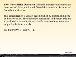 Two-Wheel-Drive Operation  When the transfer case controls are in two-wheel drive, the front differential assembly is disconnected from the transfer case.  This disconnection is usually accomplished by disconnecting one of the drive axles. The disconnect mechanism in the front axle and a synchronizer assembly in the transfer case combine to remove torque for the front wheels. See Figures 99–11 and 99–12.  Continued 