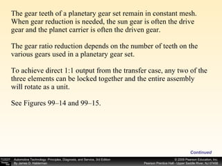 The gear teeth of a planetary gear set remain in constant mesh. When gear reduction is needed, the sun gear is often the drive gear and the planet carrier is often the driven gear. The gear ratio reduction depends on the number of teeth on the various gears used in a planetary gear set. To achieve direct 1:1 output from the transfer case, any two of the three elements can be locked together and the entire assembly will rotate as a unit. See Figures 99–14 and 99–15.  Continued 