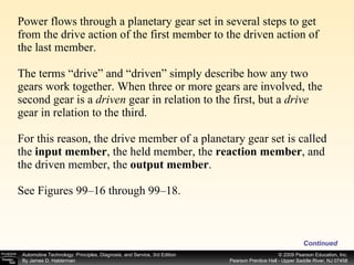 Power flows through a planetary gear set in several steps to get from the drive action of the first member to the driven action of the last member.  The terms “drive” and “driven” simply describe how any two gears work together. When three or more gears are involved, the second gear is a  driven  gear in relation to the first, but a  drive gear in relation to the third.  For this reason, the drive member of a planetary gear set is called the  input member , the held member, the  reaction member , and the driven member, the  output member .  See Figures 99–16 through 99–18. Continued 