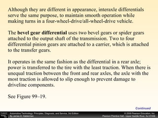Although they are different in appearance, interaxle differentials serve the same purpose, to maintain smooth operation while making turns in a four-wheel-drive/all-wheel-drive vehicle. The  bevel gear differential  uses two bevel gears or spider gears attached to the output shaft of the transmission. Two to four differential pinion gears are attached to a carrier, which is attached to the transfer gears. It operates in the same fashion as the differential in a rear axle; power is transferred to the tire with the least traction. When there is unequal traction between the front and rear axles, the axle with the most traction is allowed to slip enough to prevent damage to driveline components. See Figure 99–19. Continued 