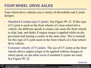 FOUR WHEEL DRIVE AXLES Four-wheel-drive vehicles use a variety of driveshafts and U-joint designs: Continued Standard Cardan-type U-joints   See Figure 99–21. If this type of U-joint is used on the front wheels of a four-wheel-drive vehicle, the different speeds it creates can cause the front wheels to skip, hop, and shake if engine torque is applied while on dry pavement and turning a corner at the same time. This is normal for this type of U-joint used on the front wheels of a four-wheel-drive vehicle. Constant velocity (CV) joints   The use of CV joints at the front wheels allows engine torque to be applied without changes in wheel speed, as can often occur if standard U-joints are used. See Figure 99–22. 