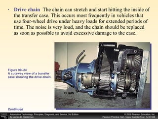 Drive chain   The chain can stretch and start hitting the inside of the transfer case. This occurs most frequently in vehicles that use four-wheel drive under heavy loads for extended periods of time. The noise is very loud, and the chain should be replaced as soon as possible to avoid excessive damage to the case. Figure 99–24 A cutaway view of a transfer case showing the drive chain. Continued 