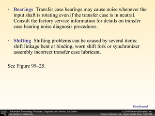 Bearings  Transfer case bearings may cause noise whenever the input shaft is rotating even if the transfer case is in neutral. Consult the factory service information for details on transfer case bearing noise diagnosis procedures. Shifting   Shifting problems can be caused by several items: shift linkage bent or binding, worn shift fork or synchronizer assembly incorrect transfer case lubricant. See Figure 99–25. Continued 
