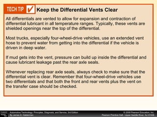 All differentials are vented to allow for expansion and contraction of differential lubricant in all temperature ranges. Typically, these vents are shielded openings near the top of the differential. Most trucks, especially four-wheel-drive vehicles, use an extended vent hose to prevent water from getting into the differential if the vehicle is driven in deep water. If mud gets into the vent, pressure can build up inside the differential and cause lubricant leakage past the rear axle seals. Whenever replacing rear axle seals, always check to make sure that the differential vent is clear. Remember that four-wheel-drive vehicles use two differentials and that both the front and rear vents plus the vent on the transfer case should be checked. Keep the Differential Vents Clear   
