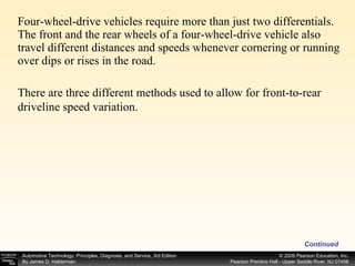 Four-wheel-drive vehicles require more than just two differentials. The front and the rear wheels of a four-wheel-drive vehicle also travel different distances and speeds whenever cornering or running over dips or rises in the road.  Continued There are three different methods used to allow for front-to-rear driveline speed variation. 