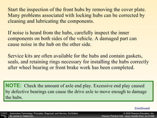 Start the inspection of the front hubs by removing the cover plate. Many problems associated with locking hubs can be corrected by cleaning and lubricating the components. If noise is heard from the hubs, carefully inspect the inner components on both sides of the vehicle. A damaged part can cause noise in the hub on the other side. Service kits are often available for the hubs and contain gaskets, seals, and retaining rings necessary for installing the hubs correctly after wheel bearing or front brake work has been completed. Continued NOTE:   Check the amount of axle end play. Excessive end play caused by defective bearings can cause the drive axle to move enough to damage the hubs.   