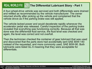 A four-wheel-drive vehicle was serviced and both differentials were drained and refilled as recommended by the vehicle manufacturer. The owner returned shortly after picking up the vehicle and complained that the vehicle drove as if the parking brake was still applied. The vehicle lacked power and would decelerate rapidly whenever the accelerator pedal was released. Careful inspection of the parking brake revealed that everything was functioning correctly. Because all that was done was the differential fluid service, the fluid level was checked and again, the level was correct and not overfull. Then the technician checked the container of gear lubricant that was used and discovered that the parts store had accidentally sent SAE 80W-140 instead of the requested, and more commonly used, SAE 80W-90. Both lubricants were listed GL-5 meaning that they were acceptable for differentials.  The Differential Lubricant Story - Part 1   