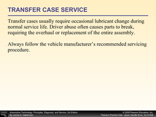 TRANSFER CASE SERVICE Transfer cases usually require occasional lubricant change during normal service life. Driver abuse often causes parts to break, requiring the overhaul or replacement of the entire assembly. Always follow the vehicle manufacturer’s recommended servicing procedure. 