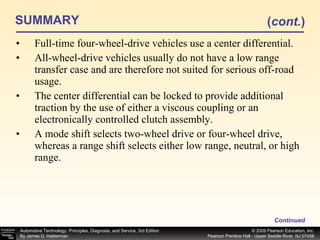 SUMMARY Full-time four-wheel-drive vehicles use a center differential. All-wheel-drive vehicles usually do not have a low range transfer case and are therefore not suited for serious off-road usage. The center differential can be locked to provide additional traction by the use of either a viscous coupling or an electronically controlled clutch assembly. A mode shift selects two-wheel drive or four-wheel drive, whereas a range shift selects either low range, neutral, or high range. Continued ( cont. ) 
