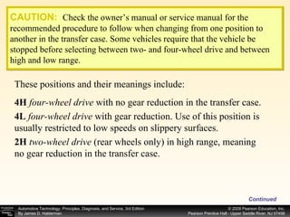 These positions and their meanings include: CAUTION:   Check the owner’s manual or service manual for the recommended procedure to follow when changing from one position to another in the transfer case. Some vehicles require that the vehicle be stopped before selecting between two- and four-wheel drive and between high and low range. 4H   four-wheel drive  with no gear reduction in the transfer case. 4L   four-wheel drive  with gear reduction. Use of this position is usually restricted to low speeds on slippery surfaces. 2H   two-wheel drive  (rear wheels only) in high range, meaning no gear reduction in the transfer case. Continued 