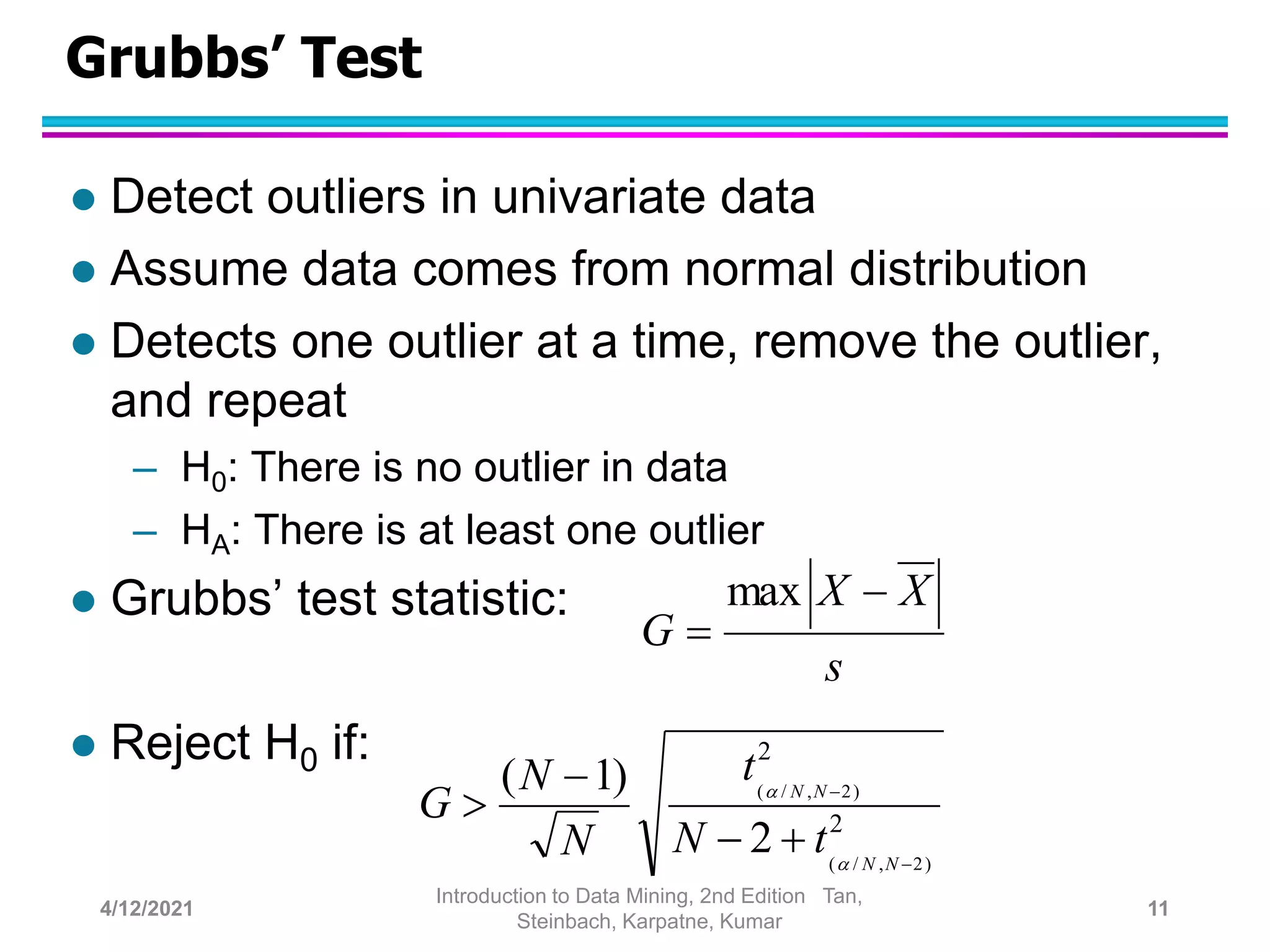 Grubbs’ Test
 Detect outliers in univariate data
 Assume data comes from normal distribution
 Detects one outlier at a time, remove the outlier,
and repeat
– H0: There is no outlier in data
– HA: There is at least one outlier
 Grubbs’ test statistic:
 Reject H0 if:
s
X
X
G


max
2
2
)
2
,
/
(
)
2
,
/
(
2
)
1
(






N
N
N
N
t
N
t
N
N
G


4/12/2021
Introduction to Data Mining, 2nd Edition Tan,
Steinbach, Karpatne, Kumar
11
 
