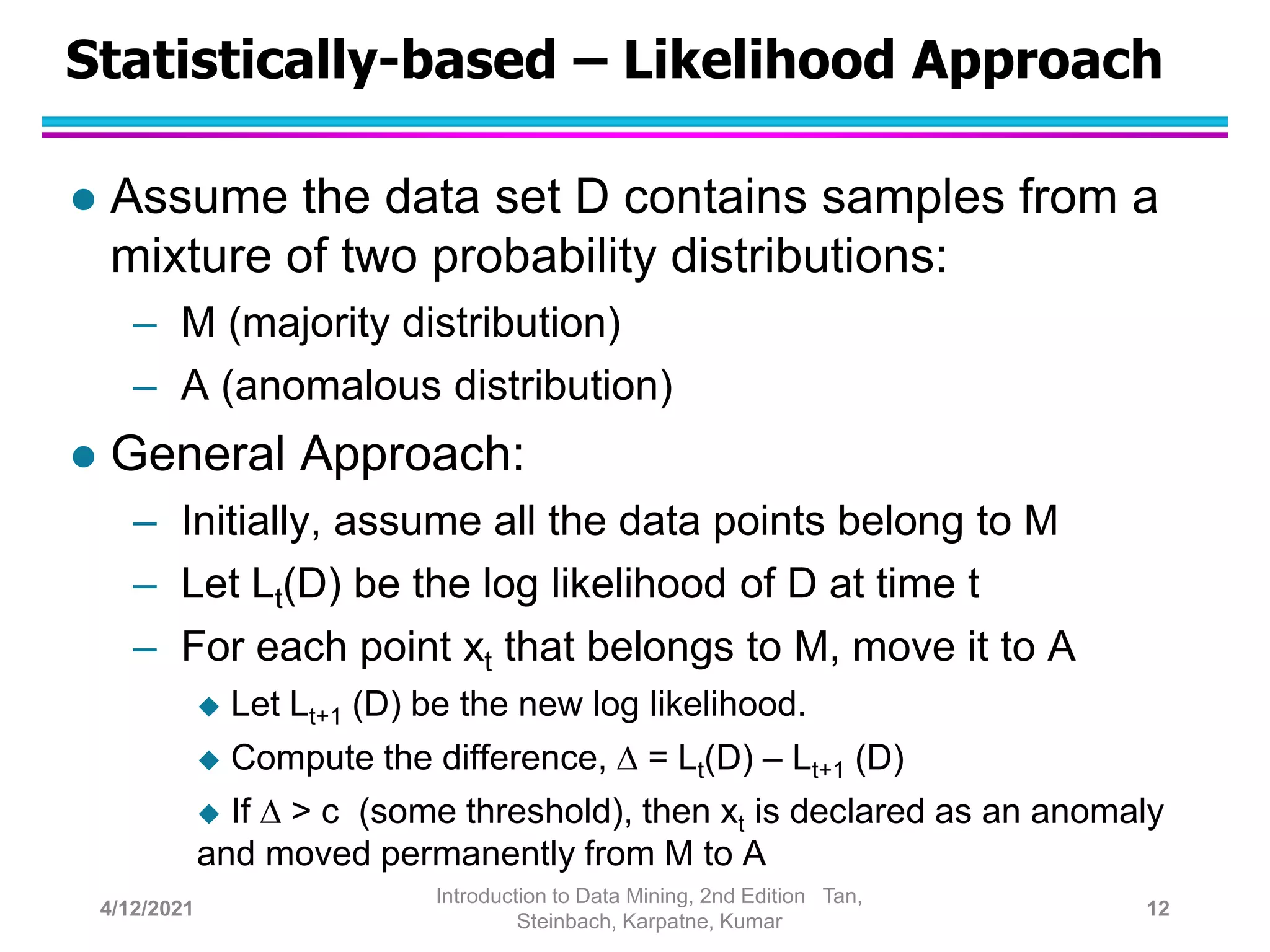 Statistically-based – Likelihood Approach
 Assume the data set D contains samples from a
mixture of two probability distributions:
– M (majority distribution)
– A (anomalous distribution)
 General Approach:
– Initially, assume all the data points belong to M
– Let Lt(D) be the log likelihood of D at time t
– For each point xt that belongs to M, move it to A
 Let Lt+1 (D) be the new log likelihood.
 Compute the difference,  = Lt(D) – Lt+1 (D)
 If  > c (some threshold), then xt is declared as an anomaly
and moved permanently from M to A
4/12/2021
Introduction to Data Mining, 2nd Edition Tan,
Steinbach, Karpatne, Kumar
12
 