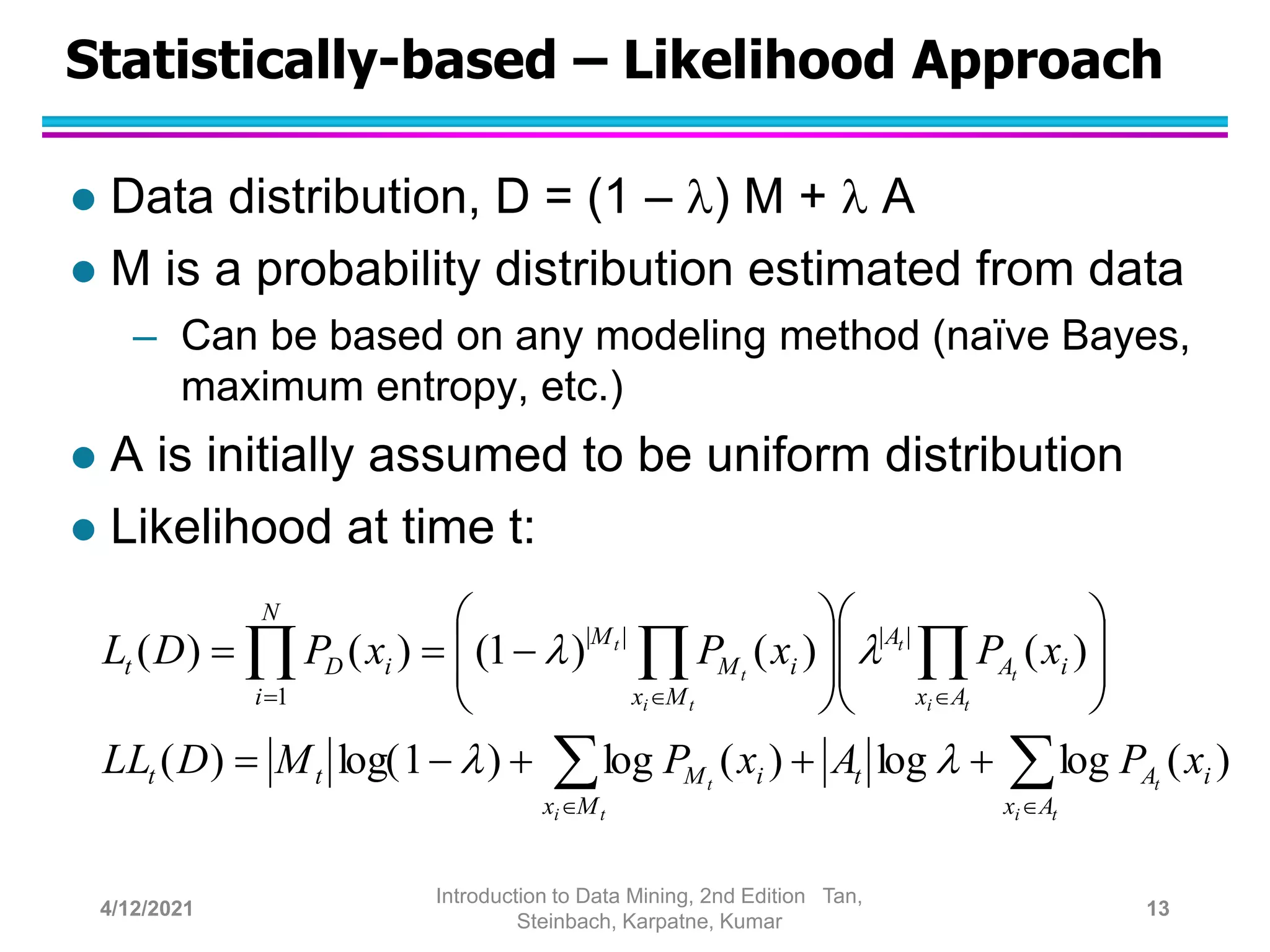 Statistically-based – Likelihood Approach
 Data distribution, D = (1 – ) M +  A
 M is a probability distribution estimated from data
– Can be based on any modeling method (naïve Bayes,
maximum entropy, etc.)
 A is initially assumed to be uniform distribution
 Likelihood at time t:


































t
i
t
t
i
t
t
i
t
t
t
i
t
t
A
x
i
A
t
M
x
i
M
t
t
A
x
i
A
A
M
x
i
M
M
N
i
i
D
t
x
P
A
x
P
M
D
LL
x
P
x
P
x
P
D
L
)
(
log
log
)
(
log
)
1
log(
)
(
)
(
)
(
)
1
(
)
(
)
( |
|
|
|
1




4/12/2021
Introduction to Data Mining, 2nd Edition Tan,
Steinbach, Karpatne, Kumar
13
 