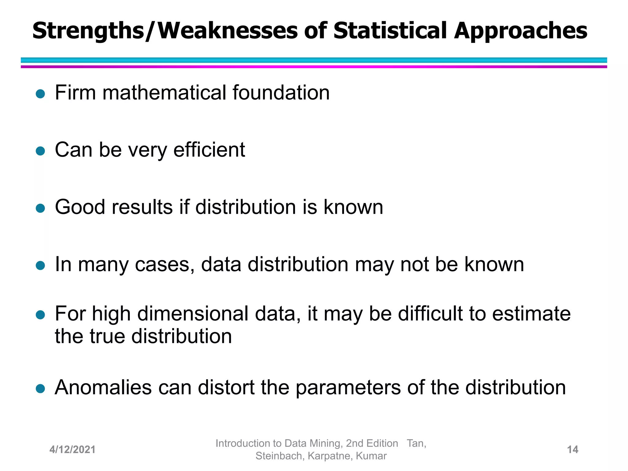 Strengths/Weaknesses of Statistical Approaches
 Firm mathematical foundation
 Can be very efficient
 Good results if distribution is known
 In many cases, data distribution may not be known
 For high dimensional data, it may be difficult to estimate
the true distribution
 Anomalies can distort the parameters of the distribution
4/12/2021
Introduction to Data Mining, 2nd Edition Tan,
Steinbach, Karpatne, Kumar
14
 