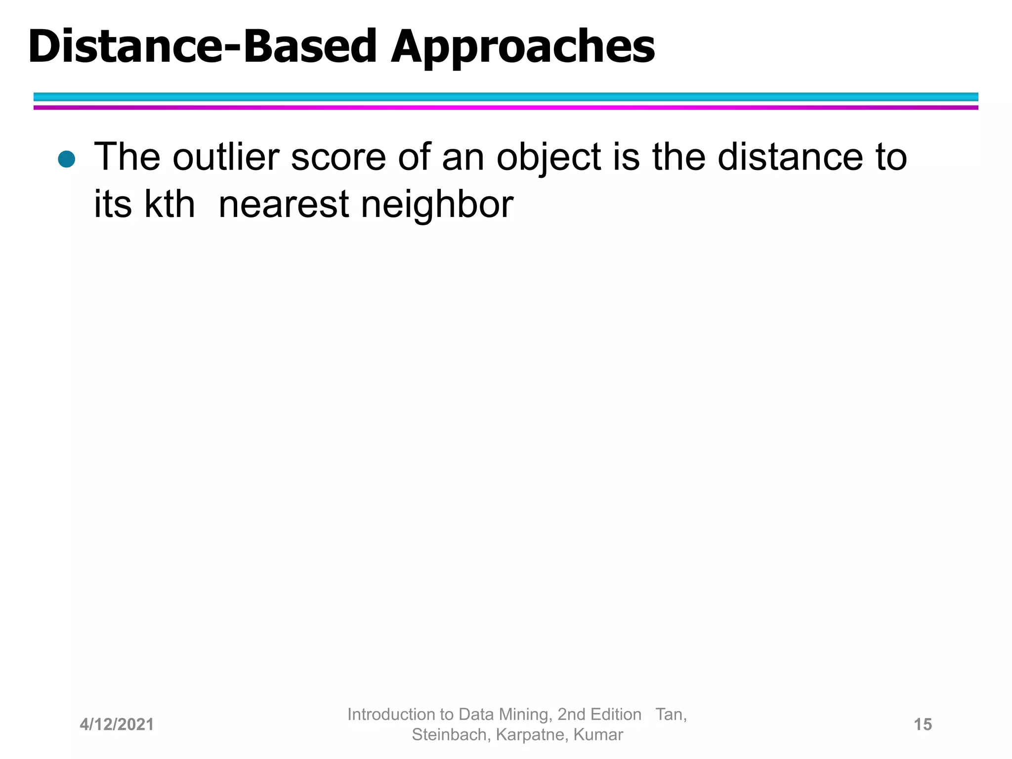 Distance-Based Approaches
 The outlier score of an object is the distance to
its kth nearest neighbor
4/12/2021
Introduction to Data Mining, 2nd Edition Tan,
Steinbach, Karpatne, Kumar
15
 
