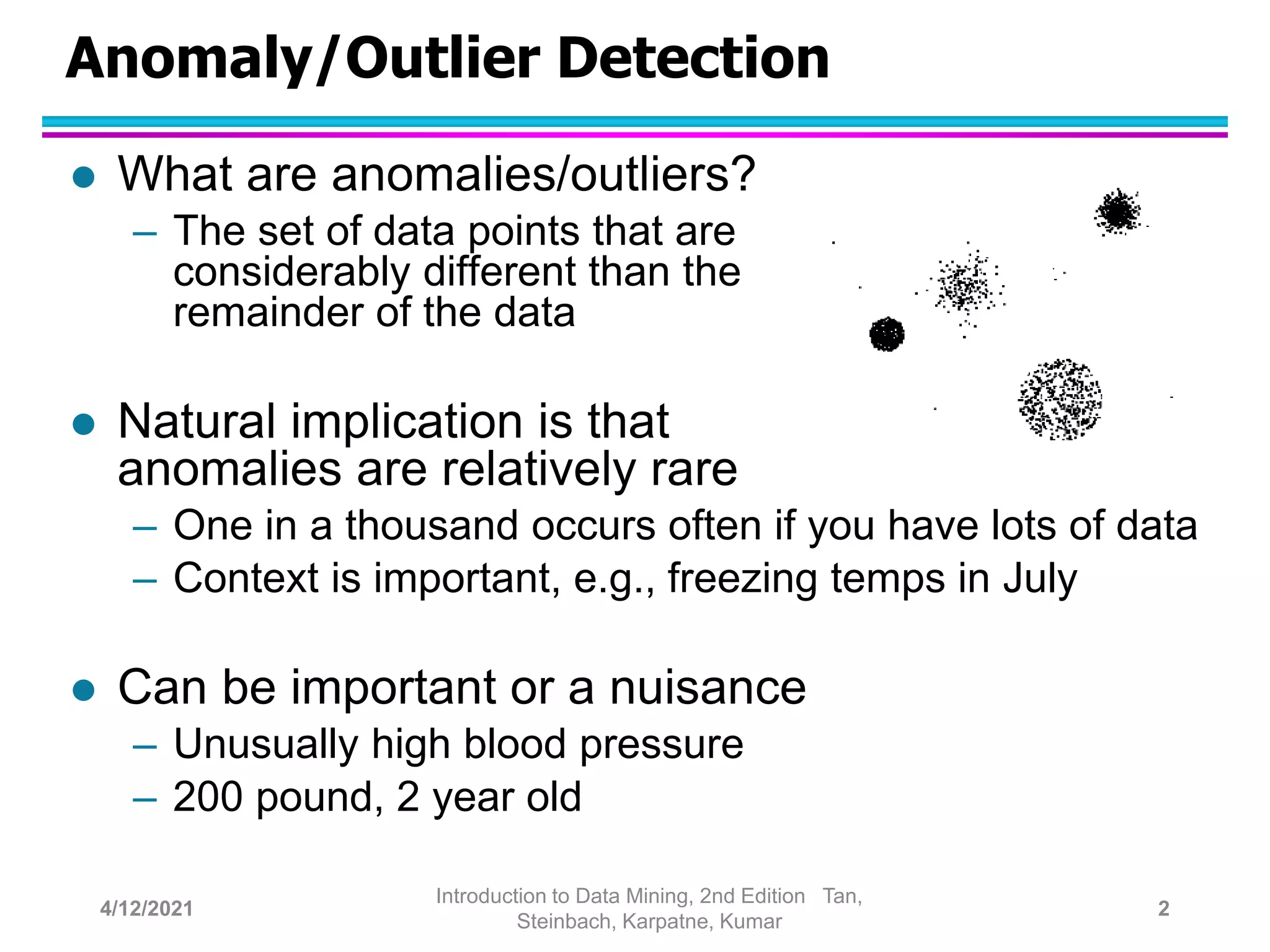 Anomaly/Outlier Detection
 What are anomalies/outliers?
– The set of data points that are
considerably different than the
remainder of the data
 Natural implication is that
anomalies are relatively rare
– One in a thousand occurs often if you have lots of data
– Context is important, e.g., freezing temps in July
 Can be important or a nuisance
– Unusually high blood pressure
– 200 pound, 2 year old
4/12/2021
Introduction to Data Mining, 2nd Edition Tan,
Steinbach, Karpatne, Kumar
2
 