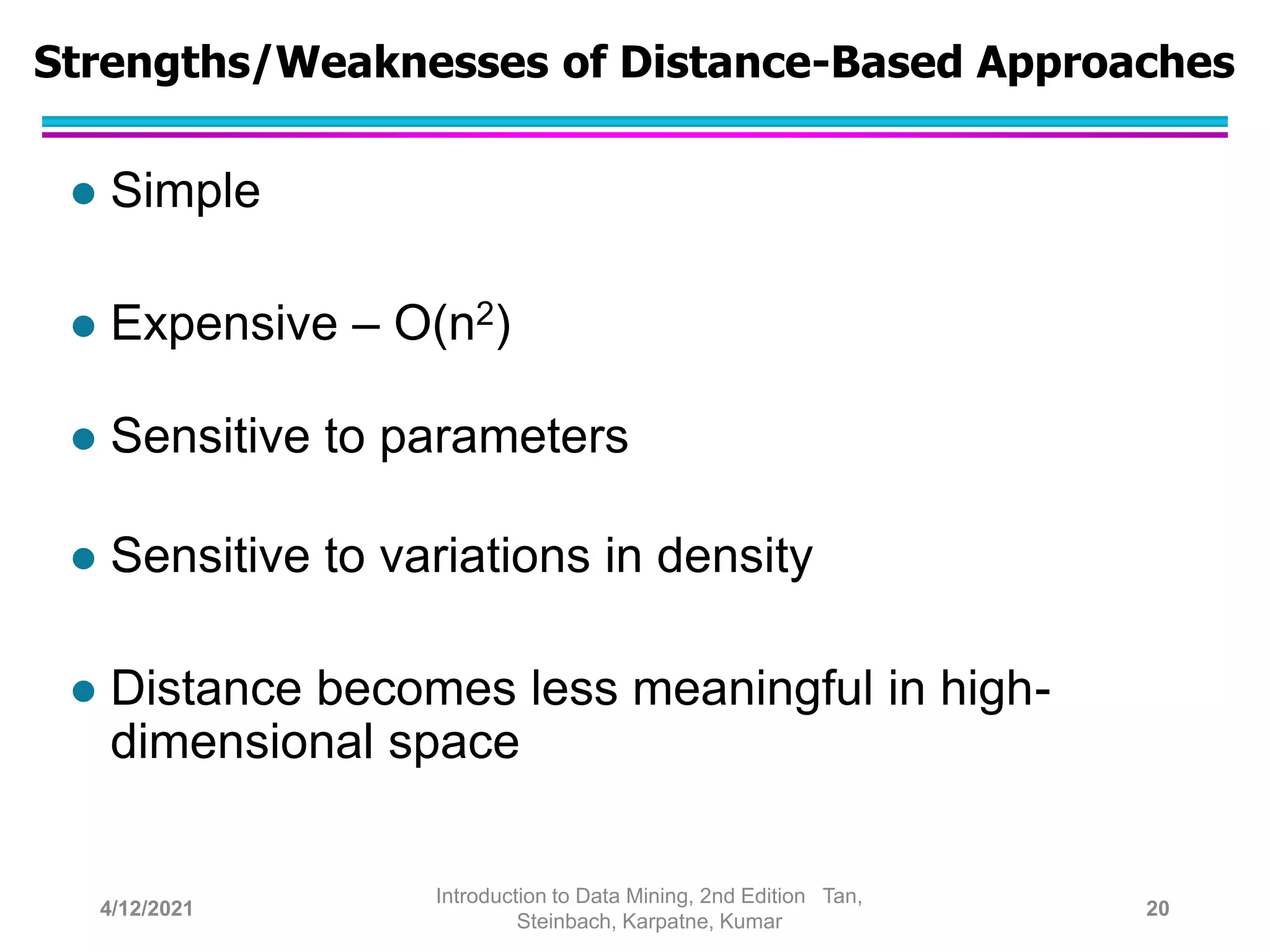 Strengths/Weaknesses of Distance-Based Approaches
 Simple
 Expensive – O(n2)
 Sensitive to parameters
 Sensitive to variations in density
 Distance becomes less meaningful in high-
dimensional space
4/12/2021
Introduction to Data Mining, 2nd Edition Tan,
Steinbach, Karpatne, Kumar
20
 