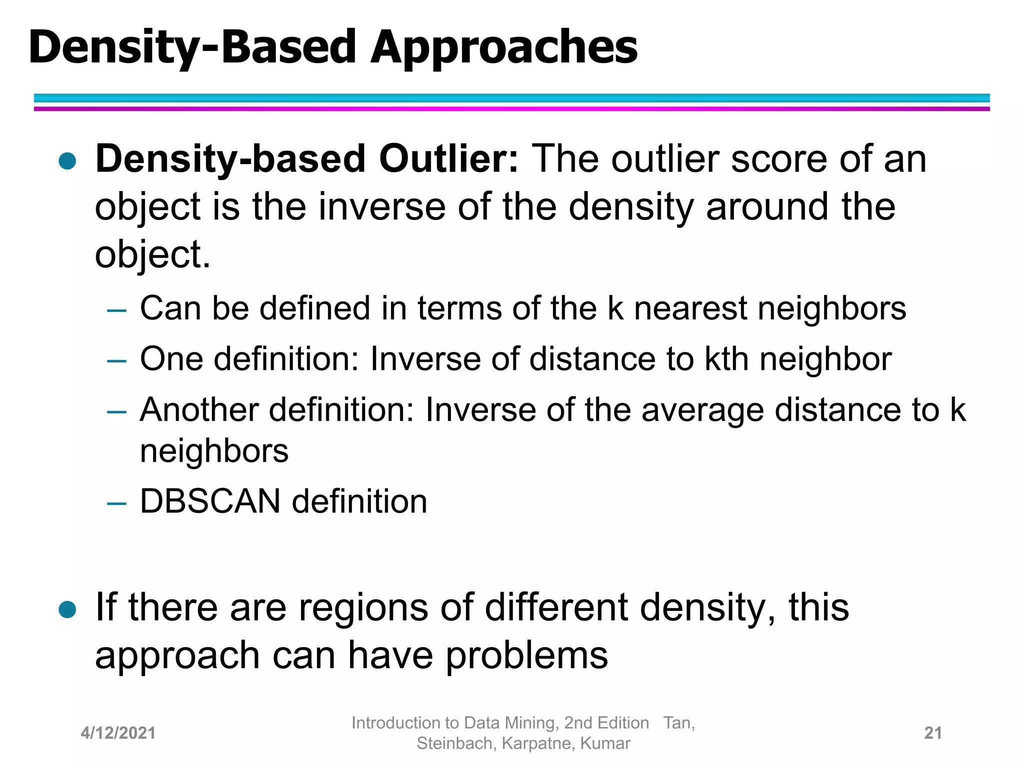 Density-Based Approaches
 Density-based Outlier: The outlier score of an
object is the inverse of the density around the
object.
– Can be defined in terms of the k nearest neighbors
– One definition: Inverse of distance to kth neighbor
– Another definition: Inverse of the average distance to k
neighbors
– DBSCAN definition
 If there are regions of different density, this
approach can have problems
4/12/2021
Introduction to Data Mining, 2nd Edition Tan,
Steinbach, Karpatne, Kumar
21
 
