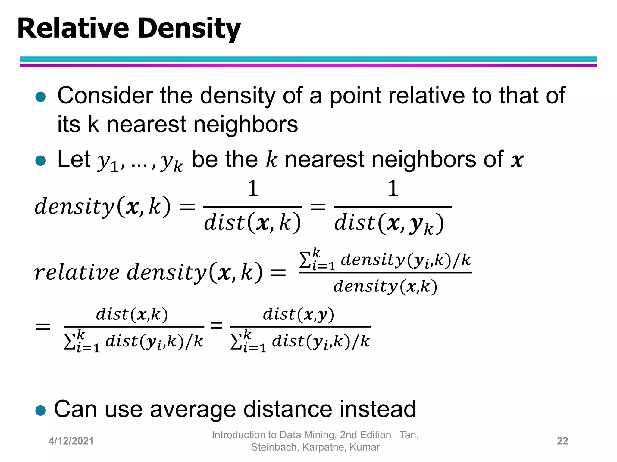 Relative Density
 Consider the density of a point relative to that of
its k nearest neighbors
 Let 𝑦1, … , 𝑦𝑘 be the 𝑘 nearest neighbors of 𝒙
𝑑𝑒𝑛𝑠𝑖𝑡𝑦 𝒙, 𝑘 =
1
𝑑𝑖𝑠𝑡 𝒙, 𝑘
=
1
𝑑𝑖𝑠𝑡(𝒙, 𝒚𝑘)
𝑟𝑒𝑙𝑎𝑡𝑖𝑣𝑒 𝑑𝑒𝑛𝑠𝑖𝑡𝑦 𝒙, 𝑘 = 𝑖=1
𝑘
𝑑𝑒𝑛𝑠𝑖𝑡𝑦(𝒚𝑖,𝑘)/𝑘
𝑑𝑒𝑛𝑠𝑖𝑡𝑦(𝒙,𝑘)
=
𝑑𝑖𝑠𝑡(𝒙,𝑘)
𝑖=1
𝑘
𝑑𝑖𝑠𝑡(𝒚𝑖,𝑘)/𝑘
=
𝑑𝑖𝑠𝑡(𝒙,𝒚)
𝑖=1
𝑘
𝑑𝑖𝑠𝑡(𝒚𝑖,𝑘)/𝑘
 Can use average distance instead
4/12/2021
Introduction to Data Mining, 2nd Edition Tan,
Steinbach, Karpatne, Kumar
22
 