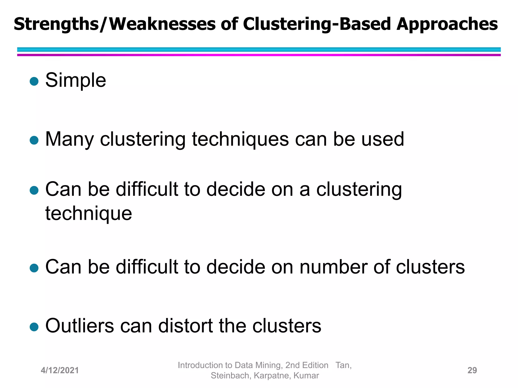 Strengths/Weaknesses of Clustering-Based Approaches
 Simple
 Many clustering techniques can be used
 Can be difficult to decide on a clustering
technique
 Can be difficult to decide on number of clusters
 Outliers can distort the clusters
4/12/2021
Introduction to Data Mining, 2nd Edition Tan,
Steinbach, Karpatne, Kumar
29
 