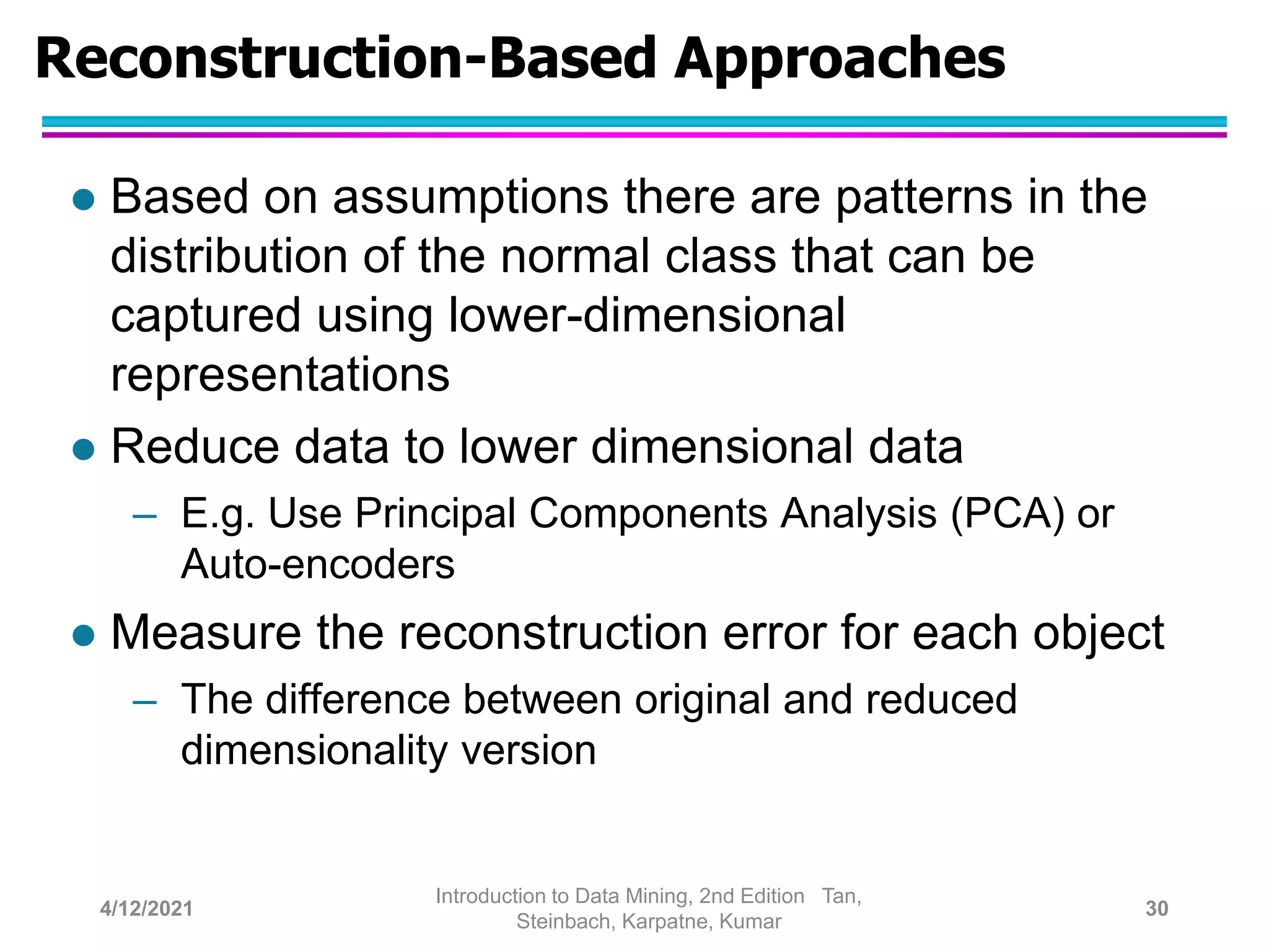 Reconstruction-Based Approaches
 Based on assumptions there are patterns in the
distribution of the normal class that can be
captured using lower-dimensional
representations
 Reduce data to lower dimensional data
– E.g. Use Principal Components Analysis (PCA) or
Auto-encoders
 Measure the reconstruction error for each object
– The difference between original and reduced
dimensionality version
4/12/2021
Introduction to Data Mining, 2nd Edition Tan,
Steinbach, Karpatne, Kumar
30
 