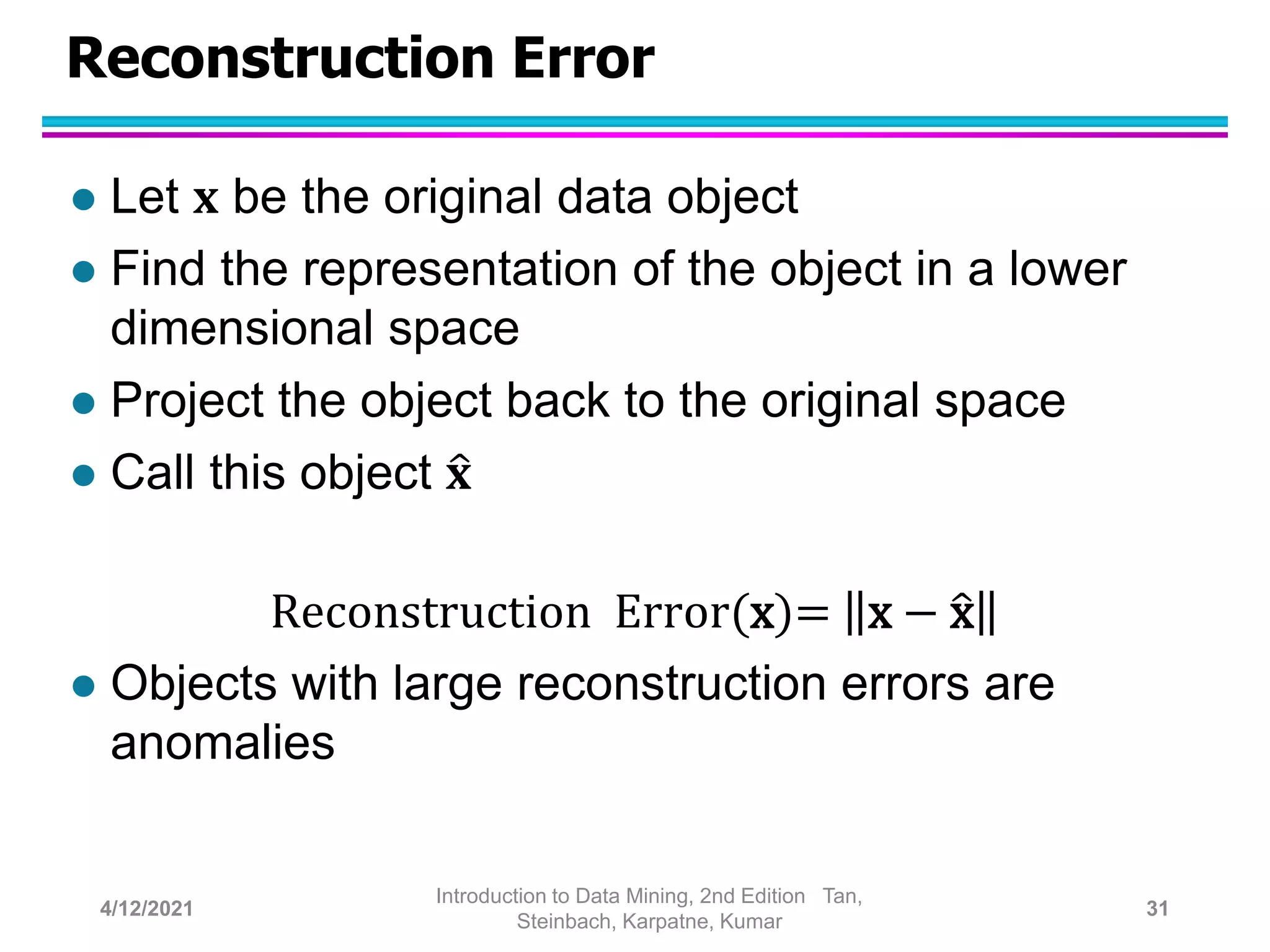 Reconstruction Error
 Let 𝐱 be the original data object
 Find the representation of the object in a lower
dimensional space
 Project the object back to the original space
 Call this object 𝐱
Reconstruction Error(x)= x − x
 Objects with large reconstruction errors are
anomalies
4/12/2021
Introduction to Data Mining, 2nd Edition Tan,
Steinbach, Karpatne, Kumar
31
 