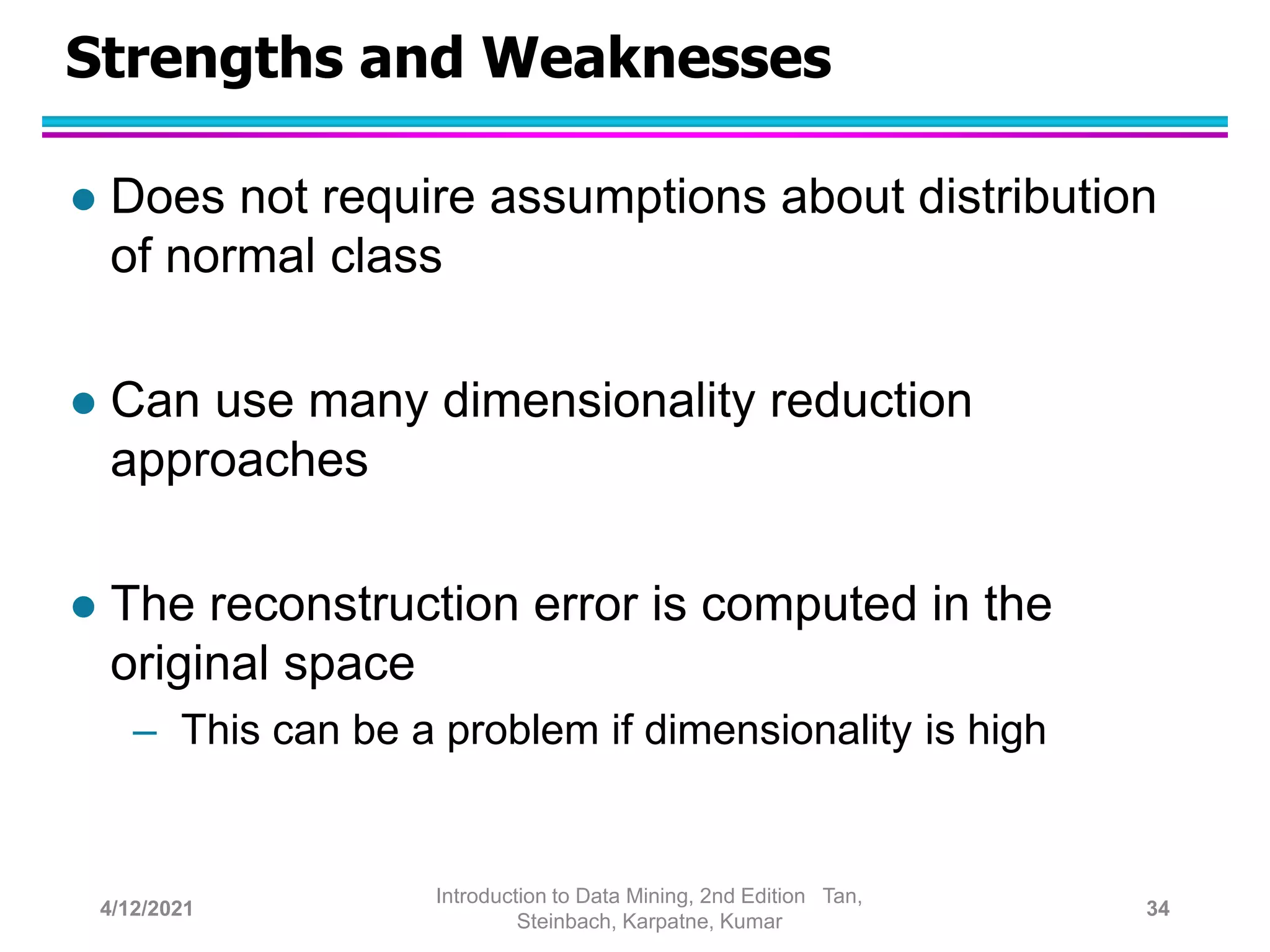Strengths and Weaknesses
 Does not require assumptions about distribution
of normal class
 Can use many dimensionality reduction
approaches
 The reconstruction error is computed in the
original space
– This can be a problem if dimensionality is high
4/12/2021
Introduction to Data Mining, 2nd Edition Tan,
Steinbach, Karpatne, Kumar
34
 