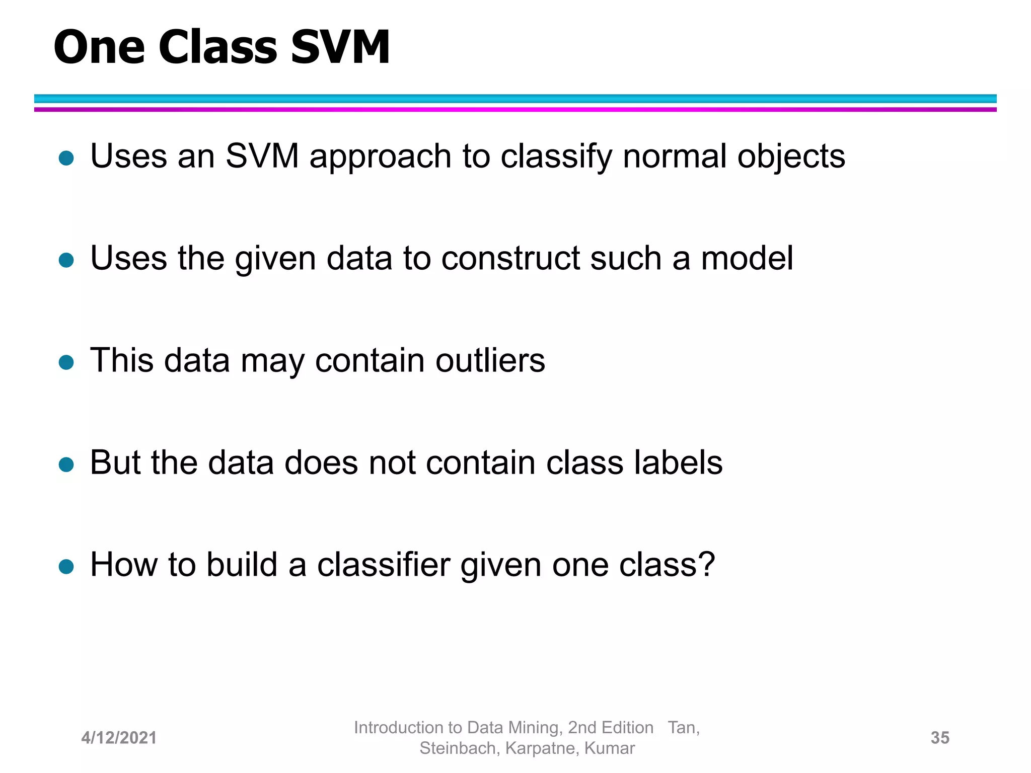 One Class SVM
 Uses an SVM approach to classify normal objects
 Uses the given data to construct such a model
 This data may contain outliers
 But the data does not contain class labels
 How to build a classifier given one class?
4/12/2021
Introduction to Data Mining, 2nd Edition Tan,
Steinbach, Karpatne, Kumar
35
 