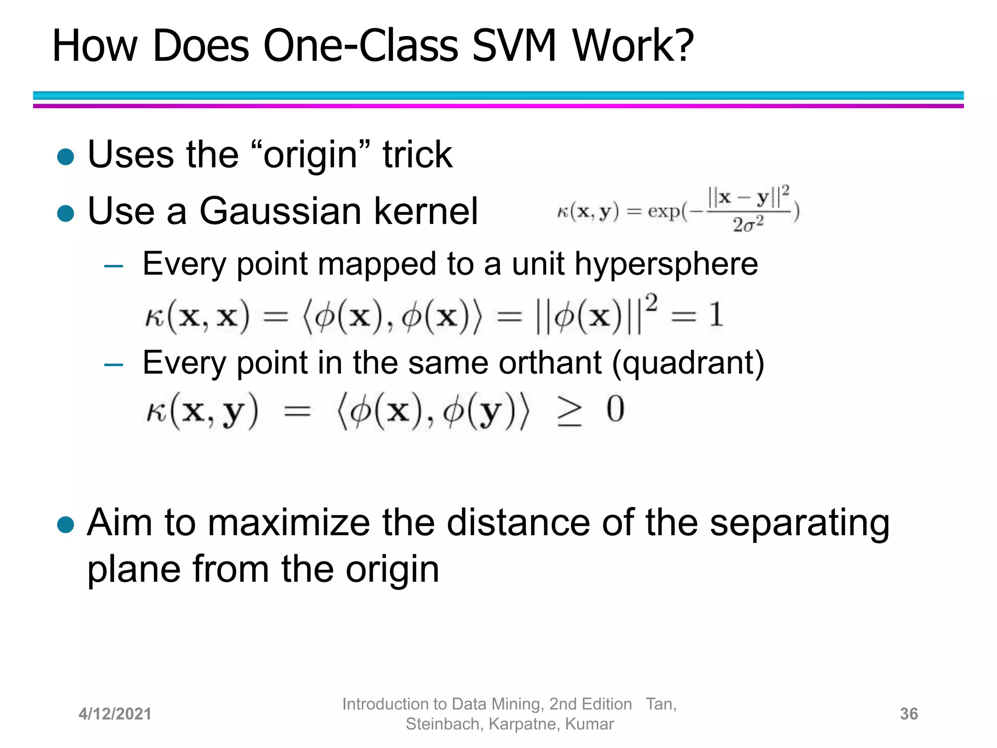 How Does One-Class SVM Work?
 Uses the “origin” trick
 Use a Gaussian kernel
– Every point mapped to a unit hypersphere
– Every point in the same orthant (quadrant)
 Aim to maximize the distance of the separating
plane from the origin
4/12/2021
Introduction to Data Mining, 2nd Edition Tan,
Steinbach, Karpatne, Kumar
36
 