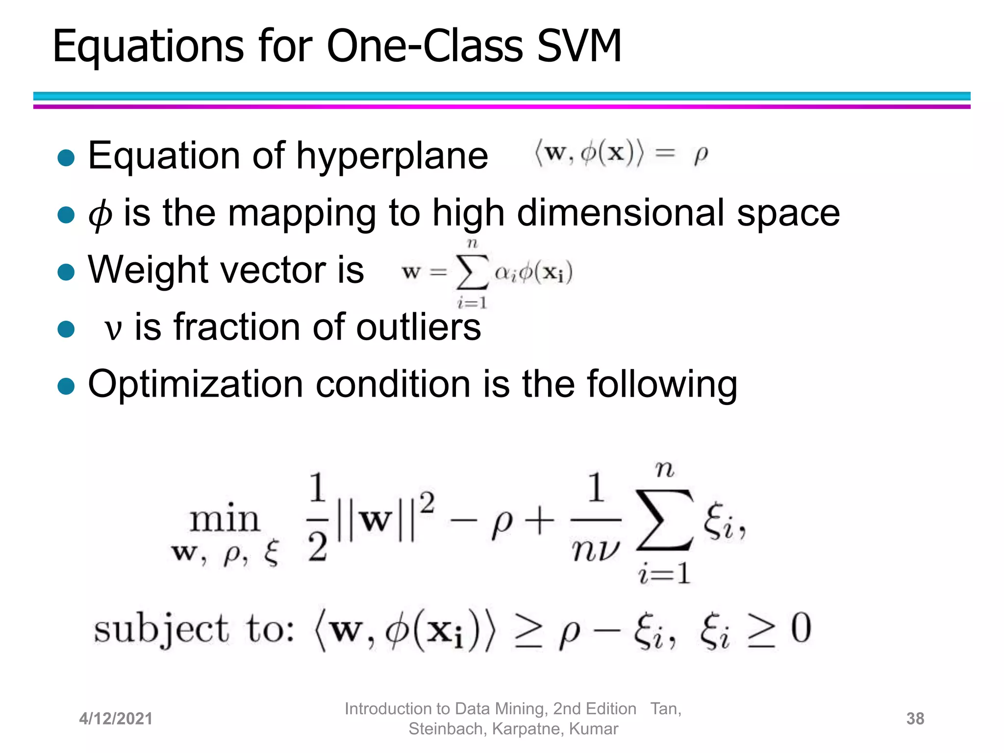 Equations for One-Class SVM
 Equation of hyperplane
 𝜙 is the mapping to high dimensional space
 Weight vector is
 ν is fraction of outliers
 Optimization condition is the following
4/12/2021
Introduction to Data Mining, 2nd Edition Tan,
Steinbach, Karpatne, Kumar
38
 