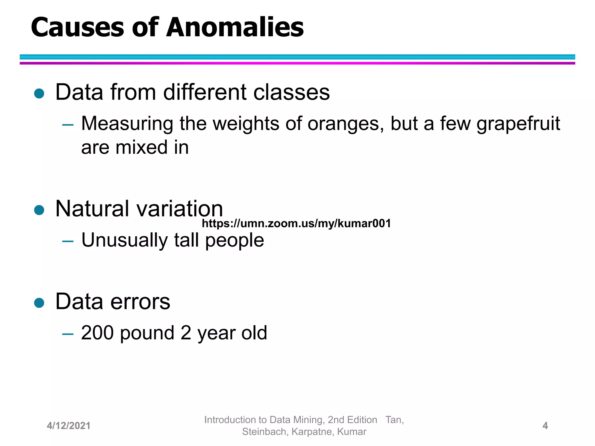 Causes of Anomalies
 Data from different classes
– Measuring the weights of oranges, but a few grapefruit
are mixed in
 Natural variation
– Unusually tall people
 Data errors
– 200 pound 2 year old
4/12/2021
Introduction to Data Mining, 2nd Edition Tan,
Steinbach, Karpatne, Kumar
4
https://umn.zoom.us/my/kumar001
 